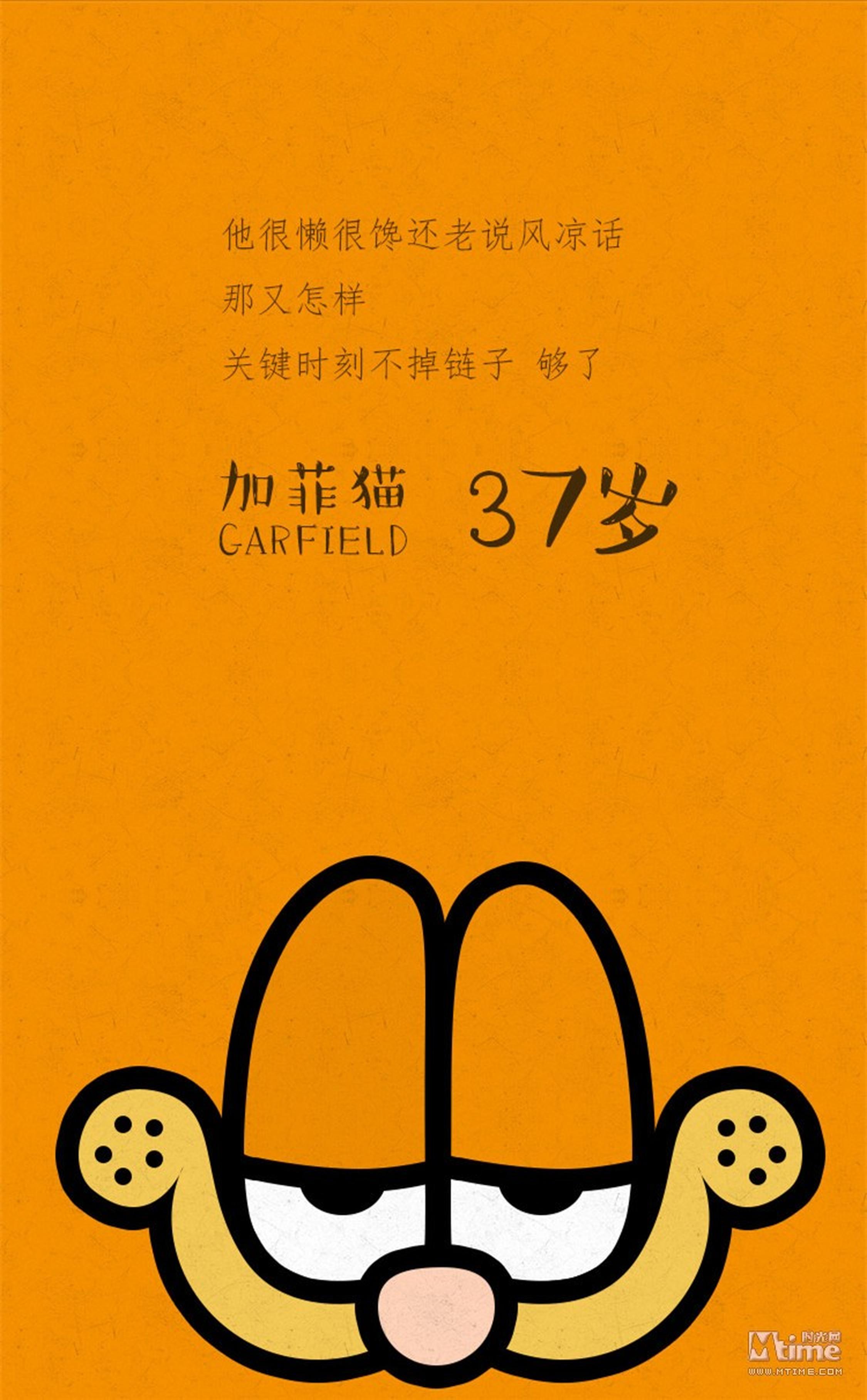【加菲猫-37岁】很多喜欢加菲猫的人可能是因为都想成为它，因为加菲猫是世界上最幸福的一只猫，它愤世又懒惰，整天除了睡觉吃饭之外，就无所事事了。自从1978年6月19日问世以来，它就以四格漫画的形式登上了全世界2600种报纸，关于它的漫画共售出了1300万册，并且在全世界拥有2亿6千万名热心读者。大概是因为它看破红尘，语出惊人的独特魅力和人性化的自由享乐主义，这个一脸傲气表情的猫，这只完全自由的猫，这只爱说风凉话、贪睡午觉、牛饮咖啡、大嚼千层面、见蜘蛛就扁、见邮差就穷追猛打的猫，这只世界上最懒惰的猫却同时能够成为全世界最受欢迎的猫。